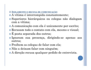 2) ISOLAMENTO E RECUSA DE COMUNICAÇÃO:
 A vítima é interrompida constantemente;
 Superiores hierárquicos ou colegas não dialogam
com a vítima;
 A comunicação com ela é unicamente por escrito;
 Recusam todo o contato com ela, mesmo o visual;
 É posta separada dos outros;
 É posta separada dos outros;
 Ignoram sua presença, dirigindo-se apenas aos
outros;
 Proíbem os colegas de falar com ela;
 Não a deixam falar com ninguém;
 A direção recusa qualquer pedido de entrevista.
 