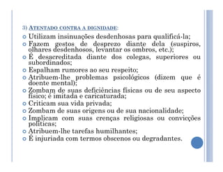 3) ATENTADO CONTRA A DIGNIDADE:
 Utilizam insinuações desdenhosas para qualificá-la;
 Fazem gestos de desprezo diante dela (suspiros,
olhares desdenhosos, levantar os ombros, etc.);
 É desacreditada diante dos colegas, superiores ou
subordinados;
 Espalham rumores ao seu respeito;
 Atribuem-lhe problemas psicológicos (dizem que é
doente mental);
Zombam de suas deficiências físicas ou de seu aspecto
doente mental);
 Zombam de suas deficiências físicas ou de seu aspecto
físico; é imitada e caricaturada;
 Criticam sua vida privada;
 Zombam de suas origens ou de sua nacionalidade;
 Implicam com suas crenças religiosas ou convicções
políticas;
 Atribuem-lhe tarefas humilhantes;
 É injuriada com termos obscenos ou degradantes.
 