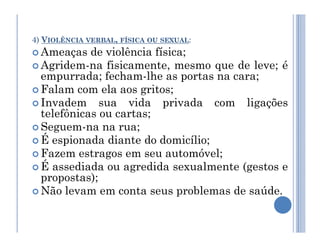 4) VIOLÊNCIA VERBAL, FÍSICA OU SEXUAL:
 Ameaças de violência física;
 Agridem-na fisicamente, mesmo que de leve; é
empurrada; fecham-lhe as portas na cara;
 Falam com ela aos gritos;
 Invadem sua vida privada com ligações
telefônicas ou cartas;
 Seguem-na na rua;
 Seguem-na na rua;
 É espionada diante do domicílio;
 Fazem estragos em seu automóvel;
 É assediada ou agredida sexualmente (gestos e
propostas);
 Não levam em conta seus problemas de saúde.
 