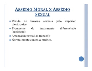 ASSÉDIO MORAL X ASSÉDIO
SEXUAL
 Pedido de favores sexuais pelo superior
hierárquico;
 Promessas de tratamento diferenciado
(aceitação);
 Ameaças/represálias (recusa);
 Ameaças/represálias (recusa);
 Normalmente contra a mulher.
 