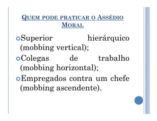 QUEM PODE PRATICAR O ASSÉDIO
MORAL
Superior hierárquico
(mobbing vertical);
Colegas de trabalho
Colegas de trabalho
(mobbing horizontal);
Empregados contra um chefe
(mobbing ascendente).
 