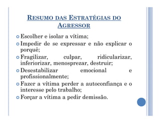 RESUMO DAS ESTRATÉGIAS DO
AGRESSOR
 Escolher e isolar a vítima;
 Impedir de se expressar e não explicar o
porquê;
 Fragilizar, culpar, ridicularizar,
inferiorizar, menosprezar, destruir;
inferiorizar, menosprezar, destruir;
 Desestabilizar emocional e
profissionalmente;
 Fazer a vítima perder a autoconfiança e o
interesse pelo trabalho;
 Forçar a vítima a pedir demissão.
 