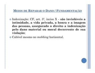 MEIOS DE REPARAR O DANO / FUNDAMENTAÇÃO
 Indenização: CF, art. 5º, inciso X - são invioláveis a
intimidade, a vida privada, a honra e a imagem
das pessoas, assegurado o direito a indenização
pelo dano material ou moral decorrente de sua
violação;
 Cabível mesmo no mobbing horizontal.
 Cabível mesmo no mobbing horizontal.
 