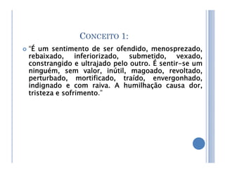 CONCEITO 1:
 “É um sentimento de ser ofendido, menosprezado,
rebaixado, inferiorizado, submetido, vexado,
constrangido e ultrajado pelo outro. É sentir-se um
ninguém, sem valor, inútil, magoado, revoltado,
perturbado, mortificado, traído, envergonhado,
indignado e com raiva. A humilhação causa dor,
indignado e com raiva. A humilhação causa dor,
tristeza e sofrimento.”
 