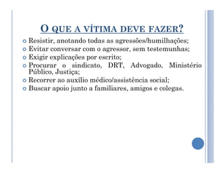 O QUE A VÍTIMA DEVE FAZER?
 Resistir, anotando todas as agressões/humilhações;
 Evitar conversar com o agressor, sem testemunhas;
 Exigir explicações por escrito;
 Procurar o sindicato, DRT, Advogado, Ministério
Público, Justiça;
 Recorrer ao auxílio médico/assistência social;
 Buscar apoio junto a familiares, amigos e colegas.
 Buscar apoio junto a familiares, amigos e colegas.
 