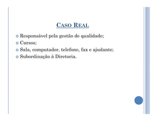 CASO REAL
 Responsável pela gestão de qualidade;
 Cursos;
 Sala, computador, telefone, fax e ajudante;
 Subordinação à Diretoria.
 