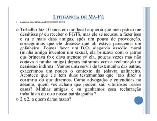 LITIGÂNCIA DE MÁ-FÉ
 assedio moral/sexual 03/02/2005 15:24
 Trabalho faz 10 anos em um local e queria que meu patrao me
demitisse p/ eu receber o FGTS, mas ele se recusou a fazer isso
e eu e mais duas amigas, após um pouco de provocação,
conseguimos que ele dissesse que ali estava parecendo um
galinheiro. Fomos fazer um B.O. alegando assedio moral
(minha amiga inventou um sexual, ela brincava com o patrao
que brincava tb e dava atencao p/ ela, poucas vezes mas não
cortava a minha amiga) depois entramos com a reclamação p/
cortava a minha amiga) depois entramos com a reclamação p/
demissao indireta . Vamos uma servir de testemunha das outras,
exageramos um pouco o contexto da palavra galinheiro.
Acontece que ele tem duas testemunhas que irao dizer o
contrario do que dizemos. Como advogados e entendidos no
assunto, quem vcs acham que podem sair vitoriosos nesses
casos? Minhas amigas e eu ganhamos essa reclamação
trabalhista ou ou o nosso patrão ganha ?
 2 x 2, a quem darao razao?
 