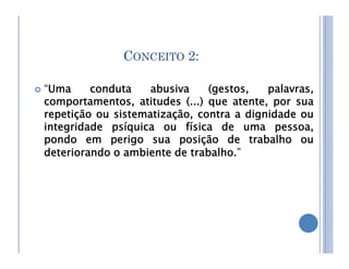 CONCEITO 2:
 “Uma conduta abusiva (gestos, palavras,
comportamentos, atitudes (...) que atente, por sua
repetição ou sistematização, contra a dignidade ou
integridade psíquica ou física de uma pessoa,
pondo em perigo sua posição de trabalho ou
pondo em perigo sua posição de trabalho ou
deteriorando o ambiente de trabalho.”
 