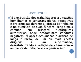 CONCEITO 3:
 “É a exposição dos trabalhadores a situações
humilhantes e constrangedoras, repetitivas
e prolongadas durante a jornada de trabalho
e no exercício de suas funções, sendo mais
comuns em relações hierárquicas
comuns em relações hierárquicas
autoritárias, onde predominam condutas
negativas, relações desumanas e aéticas de
longa duração, de um ou mais chefes
dirigidas a um subordinado,
desestabilizando a relação da vítima com o
ambiente de trabalho e a organização.”
 