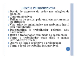 PONTOS PREDOMINANTES:
 Desvio do exercício do poder nas relações de
trabalho;
 Conduta abusiva;
 Utiliza-se de gestos, palavras, comportamentos
ou atitudes;
 Visa criar ao trabalhador um ambiente hostil
e/ou humilhante;
 Desestabiliza o trabalhador psíquica e/ou
 Desestabiliza o trabalhador psíquica e/ou
fisicamente;
 Deixa o trabalhador com medo do desemprego;
 Torna o trabalhador mais dócil e menos
reivindicativo (medo);
 Ocorre de forma repetitiva e prolongada;
 Torna o local de trabalho insuportável.
 