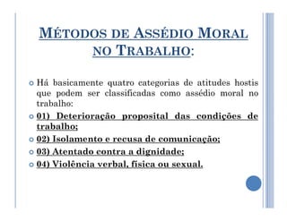 MÉTODOS DE ASSÉDIO MORAL
NO TRABALHO:
 Há basicamente quatro categorias de atitudes hostis
que podem ser classificadas como assédio moral no
trabalho:
 01) Deterioração proposital das condições de
trabalho;
 02) Isolamento e recusa de comunicação;
 03) Atentado contra a dignidade;
 04) Violência verbal, física ou sexual.
 