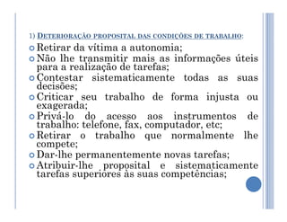 1) DETERIORAÇÃO PROPOSITAL DAS CONDIÇÕES DE TRABALHO:
 Retirar da vítima a autonomia;
 Não lhe transmitir mais as informações úteis
para a realização de tarefas;
 Contestar sistematicamente todas as suas
decisões;
 Criticar seu trabalho de forma injusta ou
exagerada;
Privá-lo do acesso aos instrumentos de
 Privá-lo do acesso aos instrumentos de
trabalho: telefone, fax, computador, etc;
 Retirar o trabalho que normalmente lhe
compete;
 Dar-lhe permanentemente novas tarefas;
 Atribuir-lhe proposital e sistematicamente
tarefas superiores às suas competências;
 