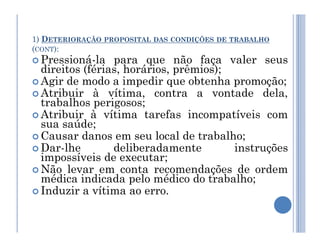 1) DETERIORAÇÃO PROPOSITAL DAS CONDIÇÕES DE TRABALHO
(CONT):
 Pressioná-la para que não faça valer seus
direitos (férias, horários, prêmios);
 Agir de modo a impedir que obtenha promoção;
 Atribuir à vítima, contra a vontade dela,
trabalhos perigosos;
 Atribuir à vítima tarefas incompatíveis com
sua saúde;
sua saúde;
 Causar danos em seu local de trabalho;
 Dar-lhe deliberadamente instruções
impossíveis de executar;
 Não levar em conta recomendações de ordem
médica indicada pelo médico do trabalho;
 Induzir a vítima ao erro.
 