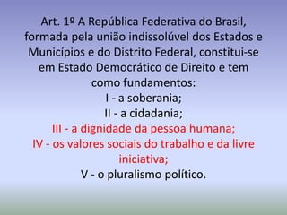 Art. 1º A República Federativa do Brasil,
formada pela união indissolúvel dos Estados e
 Municípios e do Distrito Federal, constitui-se
   em Estado Democrático de Direito e tem
                 como fundamentos:
                    I - a soberania;
                    II - a cidadania;
       III - a dignidade da pessoa humana;
  IV - os valores sociais do trabalho e da livre
                        iniciativa;
               V - o pluralismo político.
 