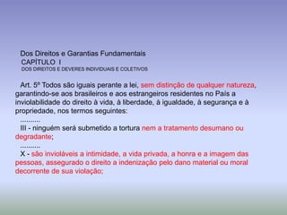 Dos Direitos e Garantias Fundamentais
 CAPÍTULO I
 DOS DIREITOS E DEVERES INDIVIDUAIS E COLETIVOS


  Art. 5º Todos são iguais perante a lei, sem distinção de qualquer natureza,
garantindo-se aos brasileiros e aos estrangeiros residentes no País a
inviolabilidade do direito à vida, à liberdade, à igualdade, à segurança e à
propriedade, nos termos seguintes:
  ..........
  III - ninguém será submetido a tortura nem a tratamento desumano ou
degradante;
  ..........
  X - são invioláveis a intimidade, a vida privada, a honra e a imagem das
pessoas, assegurado o direito a indenização pelo dano material ou moral
decorrente de sua violação;
 