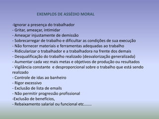 EXEMPLOS DE ASSÉDIO MORAL

-Ignorar a presença do trabalhador
- Gritar, ameaçar, intimidar
- Ameaçar injustamente de demissão
- Sobrecarregar de trabalho e dificultar as condições de sua execução
- Não fornecer materiais e ferramentas adequadas ao trabalho
- Ridicularizar o trabalhador e a trabalhadora na frente dos demais
- Desqualificação do trabalho realizado (desvalorização generalizada)
- Aumentar cada vez mais metas e objetivos de produção ou resultados
- Vigilância constante e desproporcional sobre o trabalho que está sendo
realizado
- Controle de idas ao banheiro
- Rigor excessivo
- Exclusão de lista de emails
- Não permitir progressão profissional
-Exclusão de benefícios,
- Rebaixamento salarial ou funcional etc.......
 