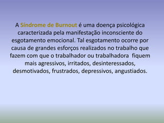 A Síndrome de Burnout é uma doença psicológica
    caracterizada pela manifestação inconsciente do
 esgotamento emocional. Tal esgotamento ocorre por
 causa de grandes esforços realizados no trabalho que
fazem com que o trabalhador ou trabalhadora fiquem
       mais agressivos, irritados, desinteressados,
  desmotivados, frustrados, depressivos, angustiados.
 