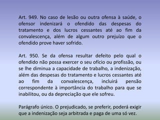 Art. 949. No caso de lesão ou outra ofensa à saúde, o
ofensor indenizará o ofendido das despesas do
tratamento e dos lucros cessantes até ao fim da
convalescença, além de algum outro prejuízo que o
ofendido prove haver sofrido.

Art. 950. Se da ofensa resultar defeito pelo qual o
ofendido não possa exercer o seu ofício ou profissão, ou
se lhe diminua a capacidade de trabalho, a indenização,
além das despesas do tratamento e lucros cessantes até
ao     fim    da    convalescença,     incluirá  pensão
correspondente à importância do trabalho para que se
inabilitou, ou da depreciação que ele sofreu.

Parágrafo único. O prejudicado, se preferir, poderá exigir
que a indenização seja arbitrada e paga de uma só vez.
 