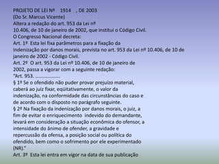 PROJETO DE LEI Nº 1914 , DE 2003
(Do Sr. Marcus Vicente)
Altera a redação do art. 953 da Lei nº
10.406, de 10 de janeiro de 2002, que institui o Código Civil.
O Congresso Nacional decreta:
Art. 1º Esta lei fixa parâmetros para a fixação da
indenização por danos morais, prevista no art. 953 da Lei nº 10.406, de 10 de
janeiro de 2002 - Código Civil.
Art. 2º O art. 953 da Lei nº 10.406, de 10 de janeiro de
2002, passa a vigorar com a seguinte redação:
“Art. 953. ..................
§ 1º Se o ofendido não puder provar prejuízo material,
caberá ao juiz fixar, eqüitativamente, o valor da
indenização, na conformidade das circunstâncias do caso e
de acordo com o disposto no parágrafo seguinte.
§ 2º Na fixação da indenização por danos morais, o juiz, a
fim de evitar o enriquecimento indevido do demandante,
levará em consideração a situação econômica do ofensor, a
intensidade do ânimo de ofender, a gravidade e
repercussão da ofensa, a posição social ou política do
ofendido, bem como o sofrimento por ele experimentado
(NR).”
Art. 3º Esta lei entra em vigor na data de sua publicação
 