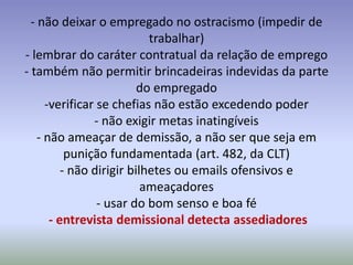 - não deixar o empregado no ostracismo (impedir de
                            trabalhar)
- lembrar do caráter contratual da relação de emprego
- também não permitir brincadeiras indevidas da parte
                          do empregado
      -verificar se chefias não estão excedendo poder
                - não exigir metas inatingíveis
    - não ameaçar de demissão, a não ser que seja em
           punição fundamentada (art. 482, da CLT)
          - não dirigir bilhetes ou emails ofensivos e
                           ameaçadores
                 - usar do bom senso e boa fé
       - entrevista demissional detecta assediadores
 