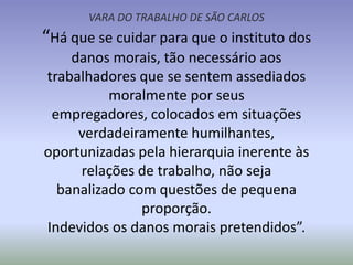 VARA DO TRABALHO DE SÃO CARLOS
“Há que se cuidar para que o instituto dos
    danos morais, tão necessário aos
trabalhadores que se sentem assediados
          moralmente por seus
 empregadores, colocados em situações
     verdadeiramente humilhantes,
oportunizadas pela hierarquia inerente às
     relações de trabalho, não seja
  banalizado com questões de pequena
               proporção.
Indevidos os danos morais pretendidos”.
 