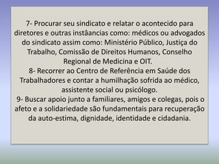 7- Procurar seu sindicato e relatar o acontecido para
diretores e outras instâancias como: médicos ou advogados
   do sindicato assim como: Ministério Público, Justiça do
     Trabalho, Comissão de Direitos Humanos, Conselho
                Regional de Medicina e OIT.
      8- Recorrer ao Centro de Referência em Saúde dos
  Trabalhadores e contar a humilhação sofrida ao médico,
                assistente social ou psicólogo.
 9- Buscar apoio junto a familiares, amigos e colegas, pois o
afeto e a solidariedade são fundamentais para recuperação
     da auto-estima, dignidade, identidade e cidadania.
 