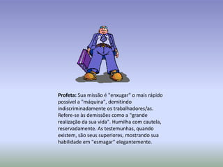 Profeta: Sua missão é "enxugar" o mais rápido
possível a "máquina", demitindo
indiscriminadamente os trabalhadores/as.
Refere-se às demissões como a "grande
realização da sua vida". Humilha com cautela,
reservadamente. As testemunhas, quando
existem, são seus superiores, mostrando sua
habilidade em "esmagar" elegantemente.
 