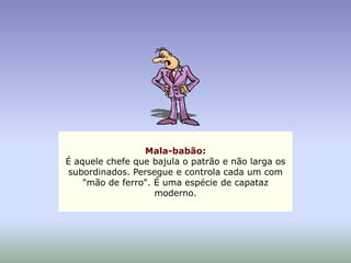 Mala-babão:
É aquele chefe que bajula o patrão e não larga os
subordinados. Persegue e controla cada um com
    "mão de ferro". É uma espécie de capataz
                    moderno.
 