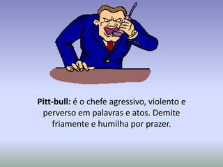 Pitt-bull: é o chefe agressivo, violento e
 perverso em palavras e atos. Demite
    friamente e humilha por prazer.
 