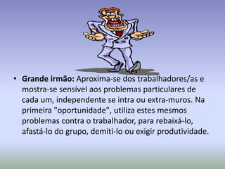 • Grande irmão: Aproxima-se dos trabalhadores/as e
  mostra-se sensível aos problemas particulares de
  cada um, independente se intra ou extra-muros. Na
  primeira "oportunidade", utiliza estes mesmos
  problemas contra o trabalhador, para rebaixá-lo,
  afastá-lo do grupo, demiti-lo ou exigir produtividade.
 