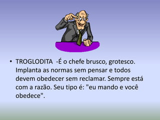 • TROGLODITA -É o chefe brusco, grotesco.
  Implanta as normas sem pensar e todos
  devem obedecer sem reclamar. Sempre está
  com a razão. Seu tipo é: "eu mando e você
  obedece".
 
