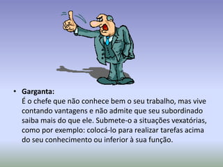 • Garganta:
  É o chefe que não conhece bem o seu trabalho, mas vive
  contando vantagens e não admite que seu subordinado
  saiba mais do que ele. Submete-o a situações vexatórias,
  como por exemplo: colocá-lo para realizar tarefas acima
  do seu conhecimento ou inferior à sua função.
 