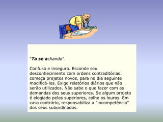 "Ta se achando".

Confuso e inseguro. Esconde seu
desconhecimento com ordens contraditórias:
começa projetos novos, para no dia seguinte
modificá-los. Exige relatórios diários que não
serão utilizados. Não sabe o que fazer com as
demandas dos seus superiores. Se algum projeto
é elogiado pelos superiores, colhe os louros. Em
caso contrário, responsabiliza a "incompetência"
dos seus subordinados.
 