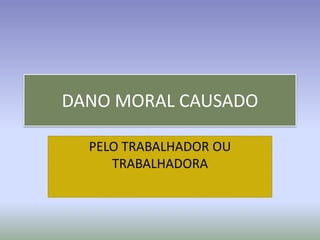 DANO MORAL CAUSADO

  PELO TRABALHADOR OU
     TRABALHADORA
 