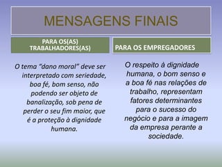 MENSAGENS FINAIS
       PARA OS(AS)
    TRABALHADORES(AS)            PARA OS EMPREGADORES

O tema “dano moral” deve ser       O respeito à dignidade
  interpretado com seriedade,      humana, o bom senso e
     boa fé, bom senso, não        a boa fé nas relações de
     podendo ser objeto de          trabalho, representam
    banalização, sob pena de        fatores determinantes
   perder o seu fim maior, que        para o sucesso do
    é a proteção à dignidade       negócio e para a imagem
            humana.                 da empresa perante a
                                          sociedade.
 