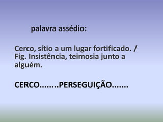 palavra assédio:

Cerco, sítio a um lugar fortificado. /
Fig. Insistência, teimosia junto a
alguém.

CERCO........PERSEGUIÇÃO.......
 