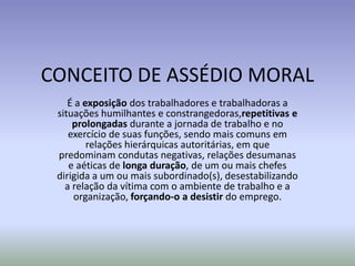 CONCEITO DE ASSÉDIO MORAL
    É a exposição dos trabalhadores e trabalhadoras a
 situações humilhantes e constrangedoras,repetitivas e
     prolongadas durante a jornada de trabalho e no
    exercício de suas funções, sendo mais comuns em
         relações hierárquicas autoritárias, em que
 predominam condutas negativas, relações desumanas
    e aéticas de longa duração, de um ou mais chefes
 dirigida a um ou mais subordinado(s), desestabilizando
   a relação da vítima com o ambiente de trabalho e a
     organização, forçando-o a desistir do emprego.
 