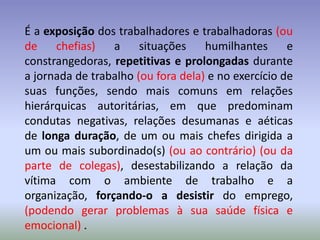 É a exposição dos trabalhadores e trabalhadoras (ou
de    chefias)   a     situações    humilhantes      e
constrangedoras, repetitivas e prolongadas durante
a jornada de trabalho (ou fora dela) e no exercício de
suas funções, sendo mais comuns em relações
hierárquicas autoritárias, em que predominam
condutas negativas, relações desumanas e aéticas
de longa duração, de um ou mais chefes dirigida a
um ou mais subordinado(s) (ou ao contrário) (ou da
parte de colegas), desestabilizando a relação da
vítima com o ambiente de trabalho e a
organização, forçando-o a desistir do emprego,
(podendo gerar problemas à sua saúde física e
emocional) .
 