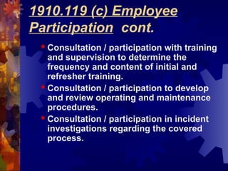 1910.119 (c) Employee
Participation cont.
 Consultation / participation with training
and supervision to determine the
frequency and content of initial and
refresher training.
 Consultation / participation to develop
and review operating and maintenance
procedures.
 Consultation / participation in incident
investigations regarding the covered
process.
 