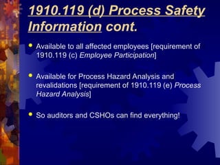 1910.119 (d) Process Safety
Information cont.
 Available to all affected employees [requirement of
1910.119 (c) Employee Participation]
 Available for Process Hazard Analysis and
revalidations [requirement of 1910.119 (e) Process
Hazard Analysis]
 So auditors and CSHOs can find everything!
 