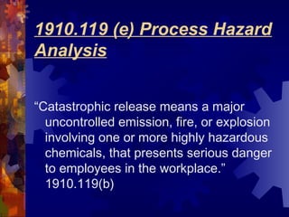 “Catastrophic release means a major
uncontrolled emission, fire, or explosion
involving one or more highly hazardous
chemicals, that presents serious danger
to employees in the workplace.”
1910.119(b)
1910.119 (e) Process Hazard
Analysis
 