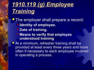 1910.119 (g) Employee
Training
 The employer shall prepare a record:
 Identity of employee.
 Date of training.
 Means to verify that employee
understood training
 At a minimum, refresher training shall be
provided at least every three years and more
often if necessary to each employee involved
in operating a process.
 