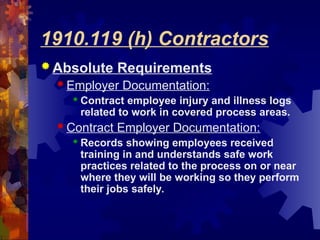 1910.119 (h) Contractors
 Absolute Requirements
 Employer Documentation:
 Contract employee injury and illness logs
related to work in covered process areas.
 Contract Employer Documentation:
 Records showing employees received
training in and understands safe work
practices related to the process on or near
where they will be working so they perform
their jobs safely.
 