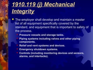 1910.119 (j) Mechanical
Integrity
 The employer shall develop and maintain a master
list of all equipment specifically covered by the
standard, and equipment that is important to safety of
the process.
 Pressure vessels and storage tanks.
 Piping systems including valves and other piping
components.
 Relief and vent systems and devices.
 Emergency shutdown systems.
 Controls (including monitoring devices and sensors,
alarms, and interlocks).
 