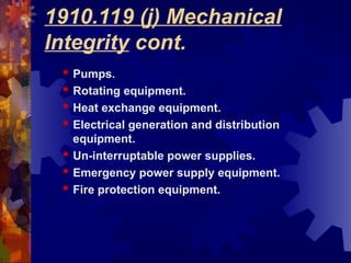 1910.119 (j) Mechanical
Integrity cont.
 Pumps.
 Rotating equipment.
 Heat exchange equipment.
 Electrical generation and distribution
equipment.
 Un-interruptable power supplies.
 Emergency power supply equipment.
 Fire protection equipment.
 