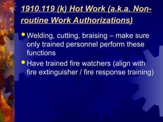 1910.119 (k) Hot Work (a.k.a. Non-
routine Work Authorizations)
 Welding, cutting, braising – make sure
only trained personnel perform these
functions
 Have trained fire watchers (align with
fire extinguisher / fire response training)
 