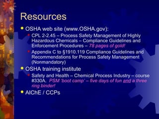 Resources
 OSHA web site (www.OSHA.gov):
 CPL 2-2.45 – Process Safety Management of Highly
Hazardous Chemicals – Compliance Guidelines and
Enforcement Procedures – 78 pages of gold!
 Appendix C to §1910.119 Compliance Guidelines and
Recommendations for Process Safety Management
(Nonmandatory)
 OSHA training institute
 Safety and Health – Chemical Process Industry – course
#330A. PSM ‘boot camp’ – five days of fun and a three
ring binder!
 AIChE / CCPs
 