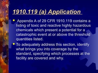 1910.119 (a) Application
 Appendix A of 29 CFR 1910.119 contains a
listing of toxic and reactive highly hazardous
chemicals which present a potential for a
catastrophic event at or above the threshold
quantities listed.
 To adequately address this section, identify
what brings you into coverage by the
standard, specifying which processes at the
facility are covered and why.
 