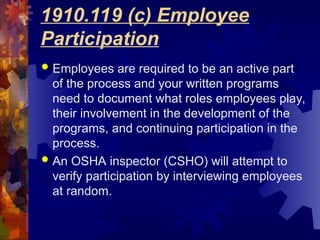 1910.119 (c) Employee
Participation
 Employees are required to be an active part
of the process and your written programs
need to document what roles employees play,
their involvement in the development of the
programs, and continuing participation in the
process.
 An OSHA inspector (CSHO) will attempt to
verify participation by interviewing employees
at random.
 