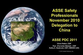 ASSE Safety
 Professionals
November 2010
 Delegation to
     China

   ASSE PDC 2011
          Chris Patton, CSP
    Pam (Ferrante) Walaski , CSP
Kathy A. Seabrook, CSP, CMIOSH (UK)
           © 2011 Global Solutions, Inc.
 